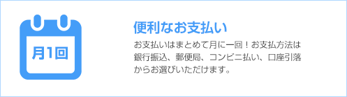 便利なお支払い お支払いはまとめて月に一回。お支払方法は銀行振込、郵便局、コンビニ払い、口座引落からお選びいただけます。