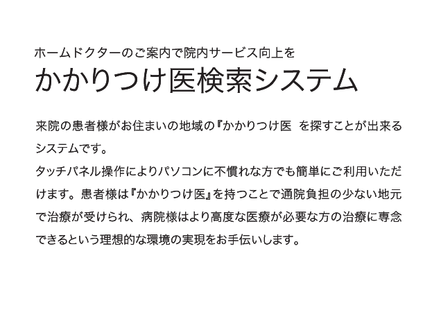 ホームドクターのご案内で院内サービス向上を「かかりつけ医検索システム」来院の患者様がお住まいの地域の『かかりつけ医』を探すことが出来るシステムです。タッチパネル操作によりパソコンに不慣れな方でも簡単にご利用いただけます。患者様は『かかりつけ医』を持つことで通院負担の少ない地元で治療が受けられ、病院様はより高度な医療が必要な方の治療に専念できるという理想的な環境の実現をお手伝いします。