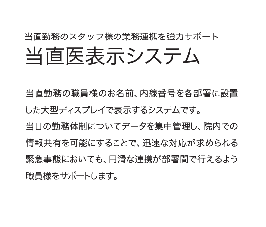 当直勤務のスタッフ様の業務連携を協力サポート「当直医表示システム」当直勤務の職員様のお名前、内線番号を各部署に設置した大型ディスプレイで表示するシステムです。当日の勤務体制についてデータを集中管理し、院内での情報共有を可能にすることで、迅速な対応が求められる緊急事態においても、円滑な連携が部署間で行えるよう職員様をサポートします。