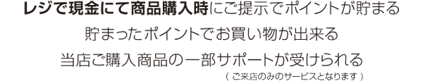 レジで現金にて商品購入時にご提示でポイントが貯まる 貯まったポイントでお買い物が出来る 当店ご購入商品の一部サポート（が来店のみのサービス）が受けられる